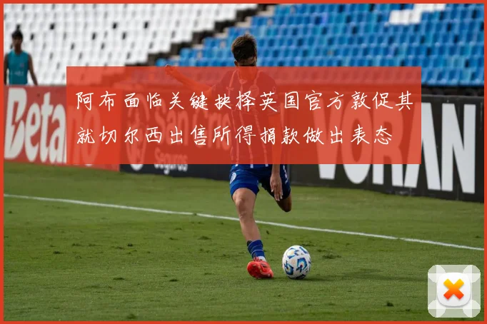 阿布面临关键抉择英国官方敦促其就切尔西出售所得捐款做出表态