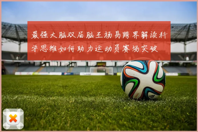 最强大脑双届脑王杨易跨界解读科学思维如何助力运动员赛场突破
