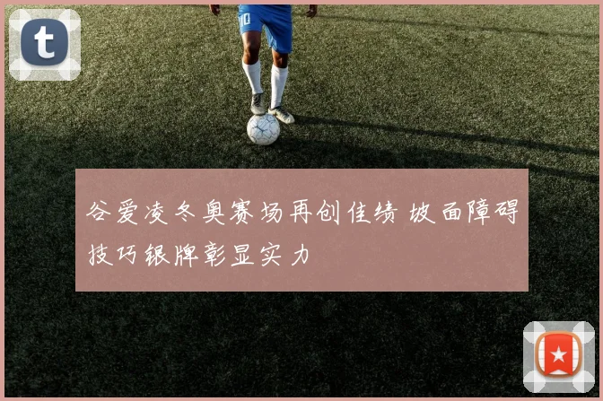 谷爱凌冬奥赛场再创佳绩 坡面障碍技巧银牌彰显实力