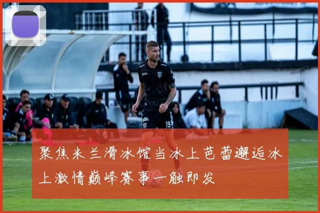 聚焦米兰滑冰馆当冰上芭蕾邂逅冰上激情巅峰赛事一触即发