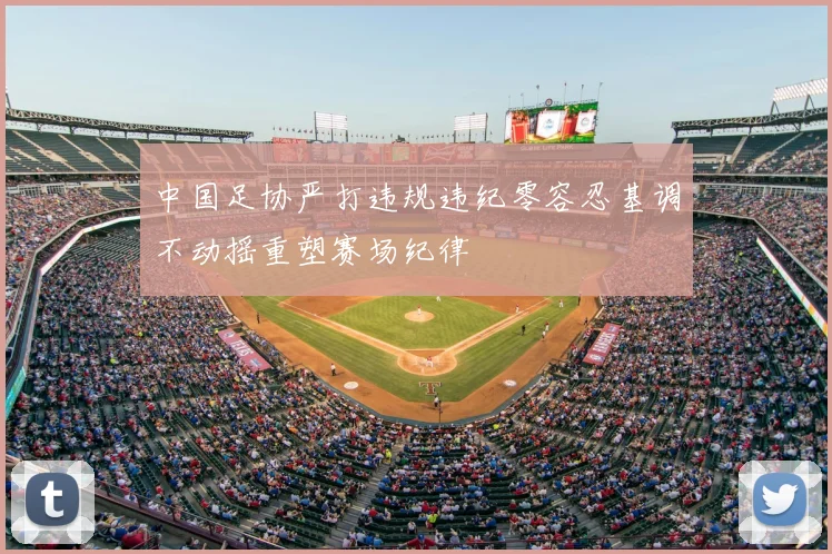 中国足协严打违规违纪零容忍基调不动摇重塑赛场纪律