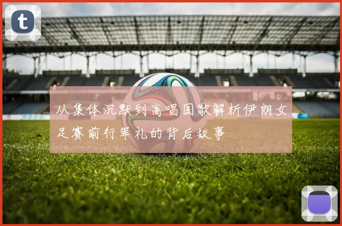 从集体沉默到高唱国歌解析伊朗女足赛前行军礼的背后故事