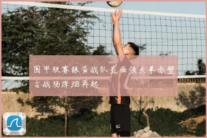 围甲联赛银黄战队直面领头羊赤壁古战场烽烟再起