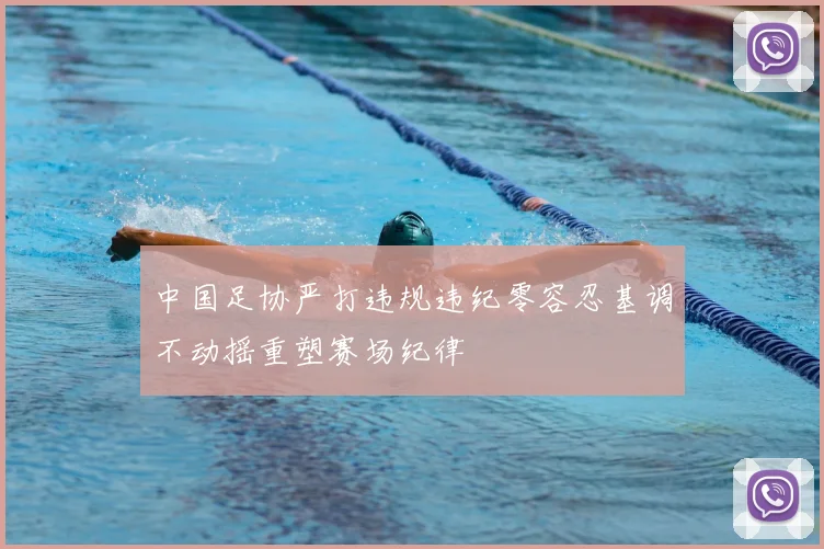 中国足协严打违规违纪零容忍基调不动摇重塑赛场纪律