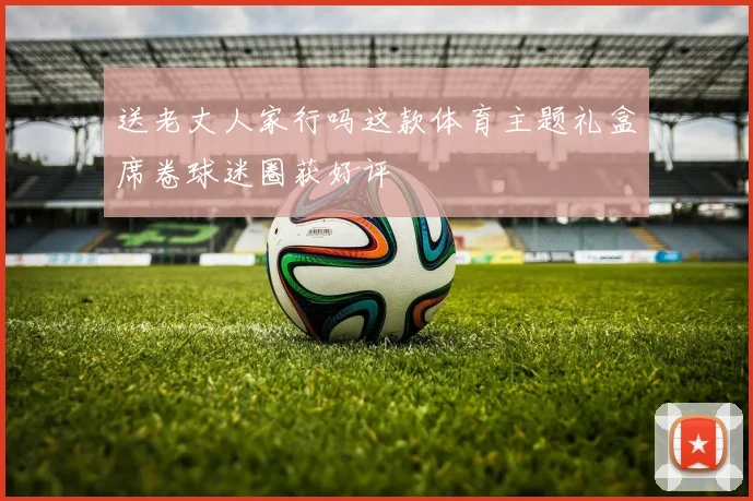 送老丈人家行吗这款体育主题礼盒席卷球迷圈获好评