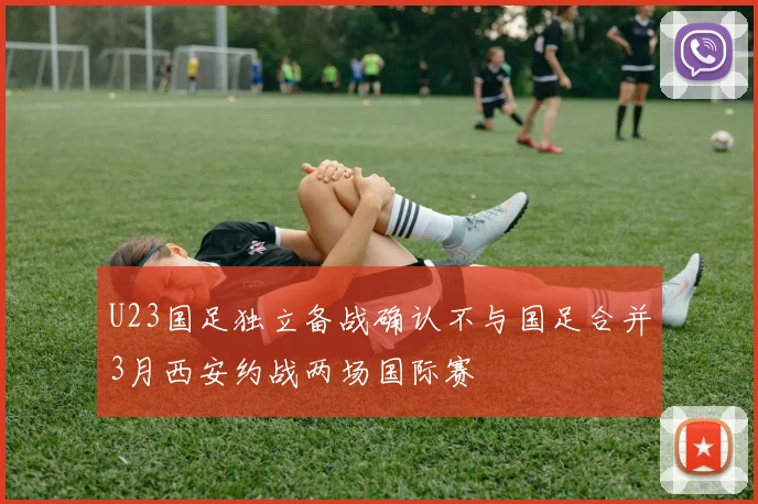 U23国足独立备战确认不与国足合并3月西安约战两场国际赛
