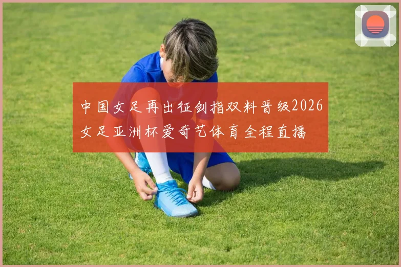 中国女足再出征剑指双料晋级2026女足亚洲杯爱奇艺体育全程直播