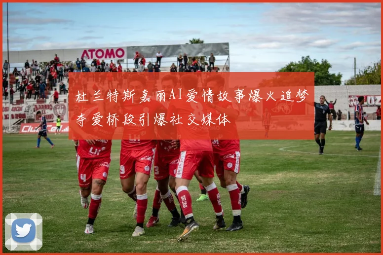 杜兰特斯嘉丽AI爱情故事爆火追梦夺爱桥段引爆社交媒体