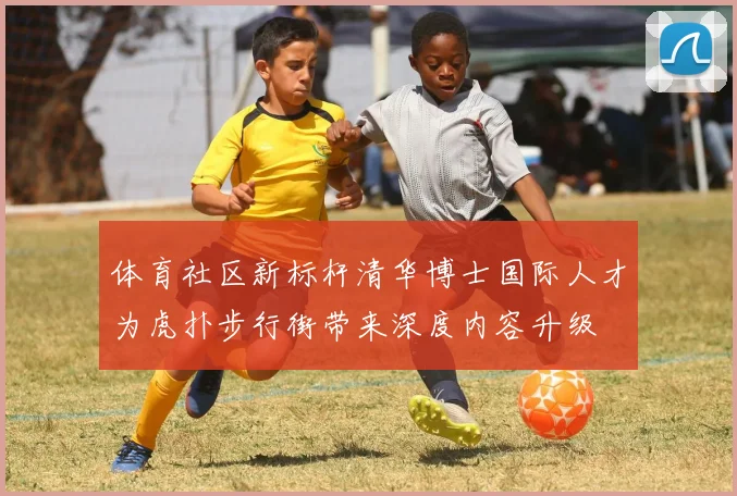 体育社区新标杆清华博士国际人才为虎扑步行街带来深度内容升级