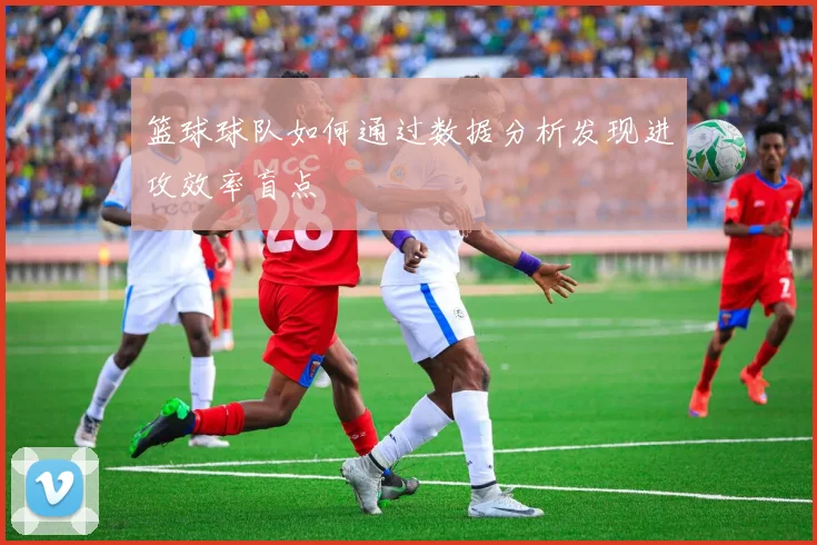 篮球球队如何通过数据分析发现进攻效率盲点