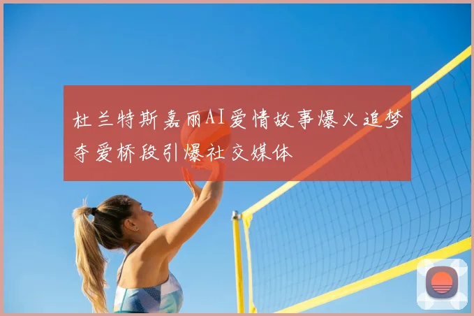 杜兰特斯嘉丽AI爱情故事爆火追梦夺爱桥段引爆社交媒体