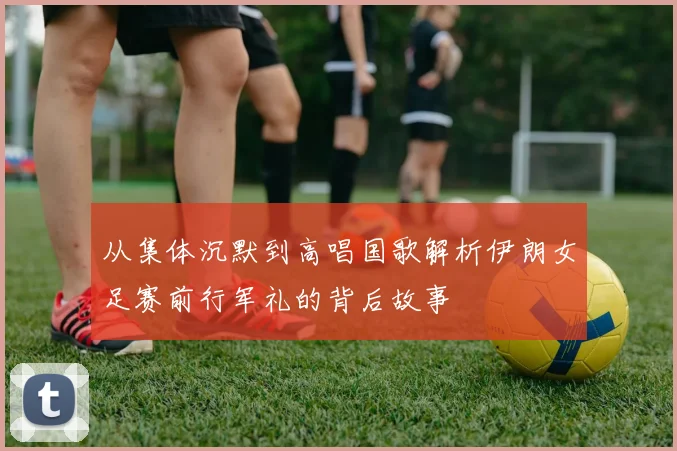 从集体沉默到高唱国歌解析伊朗女足赛前行军礼的背后故事